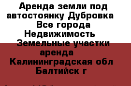 Аренда земли под автостоянку Дубровка - Все города Недвижимость » Земельные участки аренда   . Калининградская обл.,Балтийск г.